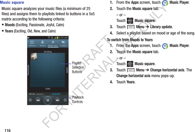 116Music squareMusic square analyzes your music files (a minimum of 25 files) and assigns them to playlists linked to buttons in a 5x5 matrix according to the following criteria: &bull;Moods (Exciting, Passionate, Joyful, Calm) &bull;Years (Exciting, Old, New, and Calm) 1. From the Apps screen, touch   Music Player.2. Touch the Music square tab.&ndash; or &ndash;Touch  Music square. 3. Touch   Menu ➔ Library update. 4. Select a playlist based on mood or age of the song. To switch from Moods to Years1. From the Apps screen, touch   Music Player.2. Touch the Music square tab.&ndash; or &ndash;Touch  Music square. 3. Touch   Menu ➔ Change horizontal axis. The Change horizontal axis menu pops-up. 4. Touch Years. PlaybackControlsPlaylistSelectionButtonsDRAFT FOR INTERNAL USE ONLY
