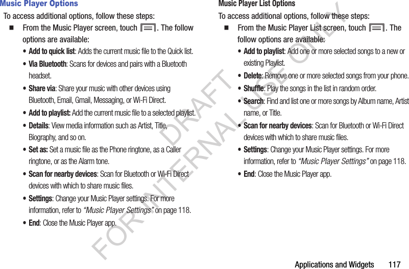 Applications and Widgets       117Music Player OptionsTo access additional options, follow these steps: 䡲  From the Music Player screen, touch  . The follow options are available: &bull; Add to quick list: Adds the current music file to the Quick list.&bull; Via Bluetooth: Scans for devices and pairs with a Bluetooth headset.&bull;Share via: Share your music with other devices using Bluetooth, Email, Gmail, Messaging, or Wi-Fi Direct.&bull; Add to playlist: Add the current music file to a selected playlist.&bull;Details: View media information such as Artist, Title, Biography, and so on. &bull;Set as: Set a music file as the Phone ringtone, as a Caller ringtone, or as the Alarm tone. &bull; Scan for nearby devices: Scan for Bluetooth or Wi-Fi Direct devices with which to share music files. &bull;Settings: Change your Music Player settings. For more information, refer to &ldquo;Music Player Settings&rdquo; on page 118. &bull;End: Close the Music Player app. Music Player List OptionsTo access additional options, follow these steps: 䡲  From the Music Player List screen, touch  . The follow options are available: &bull;Add to playlist: Add one or more selected songs to a new or existing Playlist. &bull; Delete: Remove one or more selected songs from your phone. &bull;Shuffle: Play the songs in the list in random order. &bull;Search: Find and list one or more songs by Album name, Artist name, or Title. &bull; Scan for nearby devices: Scan for Bluetooth or Wi-Fi Direct devices with which to share music files. &bull;Settings: Change your Music Player settings. For more information, refer to &ldquo;Music Player Settings&rdquo; on page 118. &bull;End: Close the Music Player app. DRAFT FOR INTERNAL USE ONLY