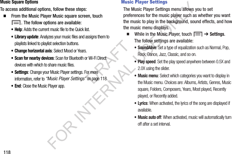 118Music Square OptionsTo access additional options, follow these steps:䡲  From the Music Player Music square screen, touch . The follow options are available: &bull;Help: Adds the current music file to the Quick list. &bull; Library update: Analyzes your music files and assigns them to playlists linked to playlist selection buttons. &bull; Change horizontal axis: Select Mood or Years. &bull; Scan for nearby devices: Scan for Bluetooth or Wi-Fi Direct devices with which to share music files. &bull; Settings: Change your Music Player settings. For more information, refer to &ldquo;Music Player Settings&rdquo; on page 118. &bull;End: Close the Music Player app. Music Player SettingsThe Music Player Settings menu allows you to set preferences for the music player such as whether you want the music to play in the background, sound effects, and how the music menu displays.䡲  While in the Music Player, touch   ➔ Settings. The follow settings are available: &bull;SoundAlive: Set a type of equalization such as Normal, Pop, Rock, Dance, Jazz, Classic, and so on. &bull;Play speed: Set the play speed anywhere between 0.5X and 2.0X using the slider. &bull; Music menu: Select which categories you want to display in the Music menu. Choices are: Albums, Artists, Genres, Music square, Folders, Composers, Years, Most played, Recently played, or Recently added. &bull;Lyrics: When activated, the lyrics of the song are displayed if available. &bull; Music auto off: When activated, music will automatically turn off after a set interval. DRAFT FOR INTERNAL USE ONLY