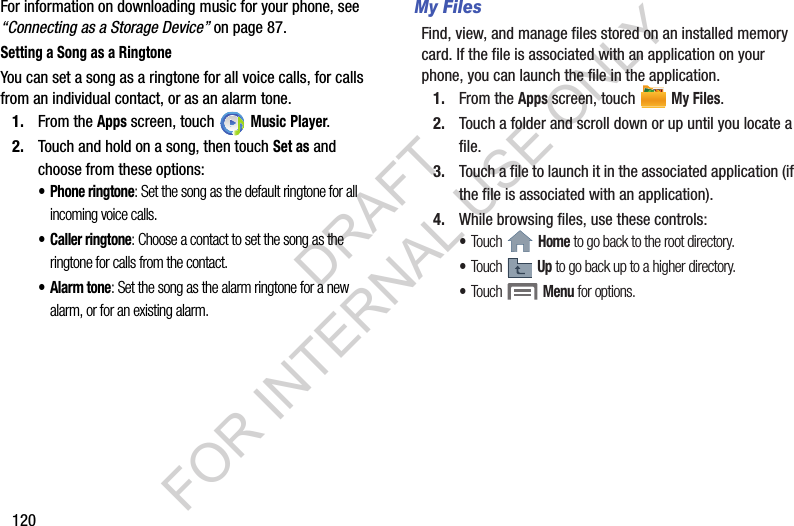 120For information on downloading music for your phone, see &ldquo;Connecting as a Storage Device&rdquo; on page 87.Setting a Song as a RingtoneYou can set a song as a ringtone for all voice calls, for calls from an individual contact, or as an alarm tone.1. From the Apps screen, touch   Music Player.2. Touch and hold on a song, then touch Set as and choose from these options:&bull; Phone ringtone: Set the song as the default ringtone for all incoming voice calls.&bull; Caller ringtone: Choose a contact to set the song as the ringtone for calls from the contact.&bull;Alarm tone: Set the song as the alarm ringtone for a new alarm, or for an existing alarm. My FilesFind, view, and manage files stored on an installed memory card. If the file is associated with an application on your phone, you can launch the file in the application. 1. From the Apps screen, touch   My Files. 2. Touch a folder and scroll down or up until you locate a file. 3. Touch a file to launch it in the associated application (if the file is associated with an application). 4. While browsing files, use these controls: &bull;Touch  Home to go back to the root directory. &bull;Touch  Up to go back up to a higher directory. &bull;Touch  Menu for options. DRAFT FOR INTERNAL USE ONLY