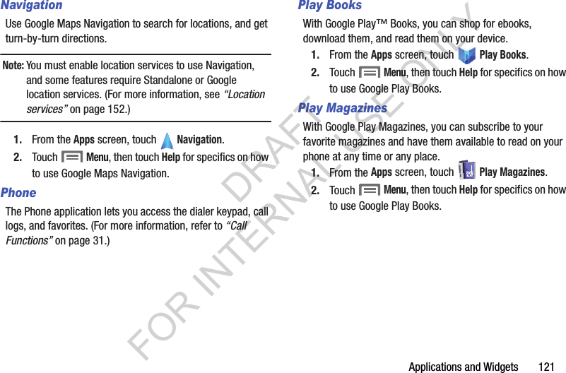 Applications and Widgets       121NavigationUse Google Maps Navigation to search for locations, and get turn-by-turn directions. Note:You must enable location services to use Navigation, and some features require Standalone or Google location services. (For more information, see &ldquo;Location services&rdquo; on page 152.)1. From the Apps screen, touch   Navigation. 2. Touch  Menu, then touch Help for specifics on how to use Google Maps Navigation. PhoneThe Phone application lets you access the dialer keypad, call logs, and favorites. (For more information, refer to &ldquo;Call Functions&rdquo; on page 31.) Play BooksWith Google Play&trade; Books, you can shop for ebooks, download them, and read them on your device. 1. From the Apps screen, touch   Play Books. 2. Touch  Menu, then touch Help for specifics on how to use Google Play Books. Play MagazinesWith Google Play Magazines, you can subscribe to your favorite magazines and have them available to read on your phone at any time or any place.1. From the Apps screen, touch   Play Magazines.2. Touch  Menu, then touch Help for specifics on how to use Google Play Books. DRAFT FOR INTERNAL USE ONLY