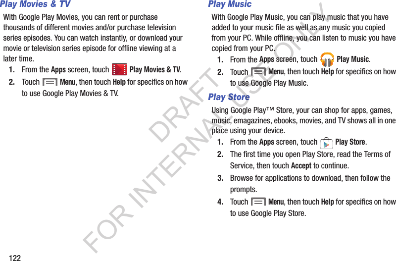 122Play Movies &amp; TVWith Google Play Movies, you can rent or purchase thousands of different movies and/or purchase television series episodes. You can watch instantly, or download your movie or television series episode for offline viewing at a later time. 1. From the Apps screen, touch Play Movies &amp; TV. 2. Touch  Menu, then touch Help for specifics on how to use Google Play Movies &amp; TV. Play MusicWith Google Play Music, you can play music that you have added to your music file as well as any music you copied from your PC. While offline, you can listen to music you have copied from your PC.1. From the Apps screen, touch  Play Music. 2. Touch  Menu, then touch Help for specifics on how to use Google Play Music. Play StoreUsing Google Play&trade; Store, your can shop for apps, games, music, emagazines, ebooks, movies, and TV shows all in one place using your device. 1. From the Apps screen, touch   Play Store. 2. The first time you open Play Store, read the Terms of Service, then touch Accept to continue. 3. Browse for applications to download, then follow the prompts. 4. Touch  Menu, then touch Help for specifics on how to use Google Play Store. DRAFT FOR INTERNAL USE ONLY