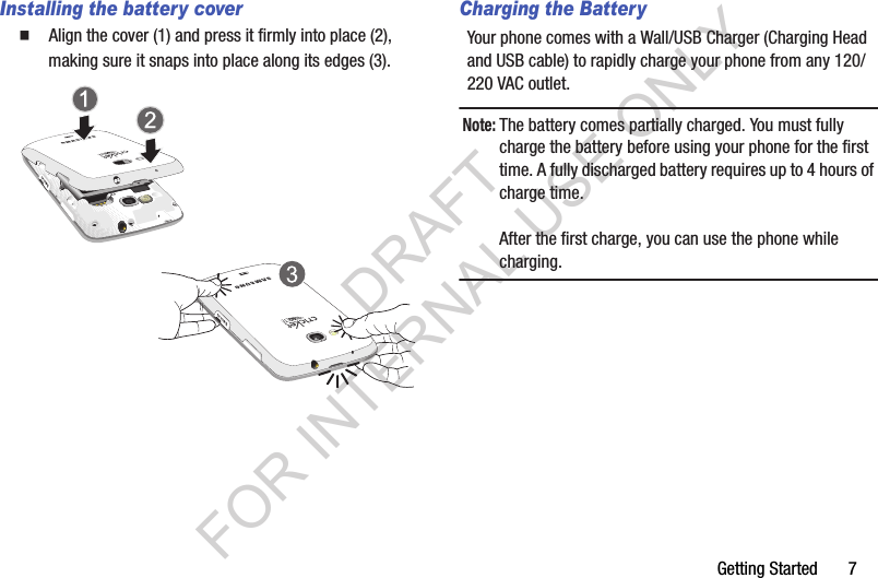 Getting Started       7Installing the battery cover䡲  Align the cover (1) and press it firmly into place (2), making sure it snaps into place along its edges (3). Charging the BatteryYour phone comes with a Wall/USB Charger (Charging Head and USB cable) to rapidly charge your phone from any 120/220 VAC outlet.Note:The battery comes partially charged. You must fully charge the battery before using your phone for the first time. A fully discharged battery requires up to 4 hours of charge time.After the first charge, you can use the phone while charging.DRAFT FOR INTERNAL USE ONLY
