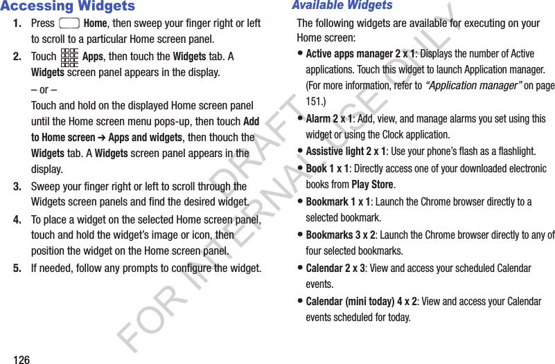 126Accessing Widgets1. Press  Home, then sweep your finger right or left to scroll to a particular Home screen panel. 2. Touch Apps, then touch the Widgets tab. A Widgets screen panel appears in the display. &ndash; or &ndash;Touch and hold on the displayed Home screen panel until the Home screen menu pops-up, then touch Add to Home screen ➔ Apps and widgets, then thouch the Widgets tab. A Widgets screen panel appears in the display. 3. Sweep your finger right or left to scroll through the Widgets screen panels and find the desired widget. 4. To place a widget on the selected Home screen panel, touch and hold the widget&rsquo;s image or icon, then position the widget on the Home screen panel. 5. If needed, follow any prompts to configure the widget. Available WidgetsThe following widgets are available for executing on your Home screen: &bull;Active apps manager 2 x 1: Displays the number of Active applications. Touch this widget to launch Application manager. (For more information, refer to &ldquo;Application manager&rdquo; on page 151.) &bull;Alarm 2 x 1: Add, view, and manage alarms you set using this widget or using the Clock application. &bull;Assistive light 2 x 1: Use your phone&rsquo;s flash as a flashlight. &bull;Book 1 x 1: Directly access one of your downloaded electronic books from Play Store. &bull;Bookmark 1 x 1: Launch the Chrome browser directly to a selected bookmark. &bull;Bookmarks 3 x 2: Launch the Chrome browser directly to any of four selected bookmarks. &bull;Calendar 2 x 3: View and access your scheduled Calendar events. &bull;Calendar (mini today) 4 x 2: View and access your Calendar events scheduled for today. DRAFT FOR INTERNAL USE ONLY