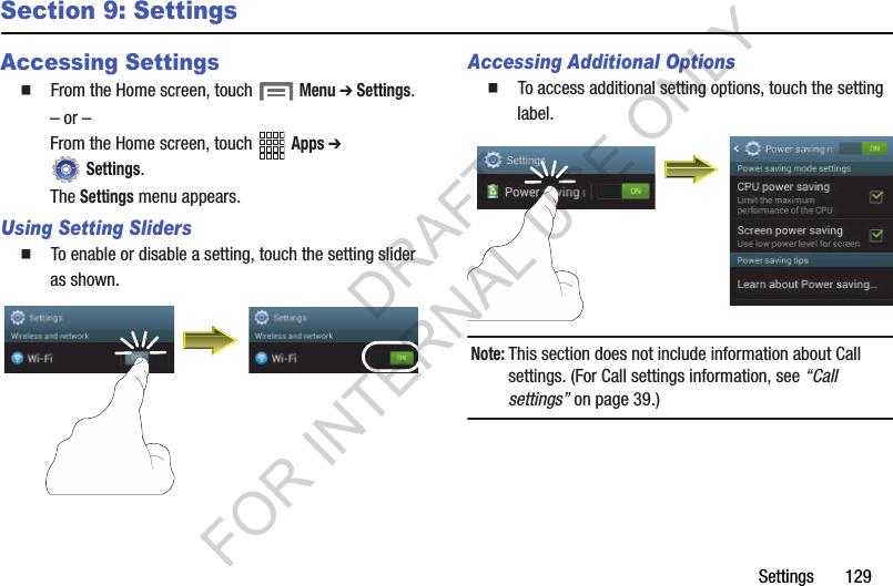 Settings       129Section 9: SettingsAccessing Settings䡲  From the Home screen, touch  Menu ➔ Settings.&ndash; or &ndash;From the Home screen, touch   Apps ➔  Settings. The Settings menu appears. Using Setting Sliders䡲  To enable or disable a setting, touch the setting slider as shown. Accessing Additional Options䡲  To access additional setting options, touch the setting label. Note:This section does not include information about Call settings. (For Call settings information, see &ldquo;Call settings&rdquo; on page 39.) DRAFT FOR INTERNAL USE ONLY