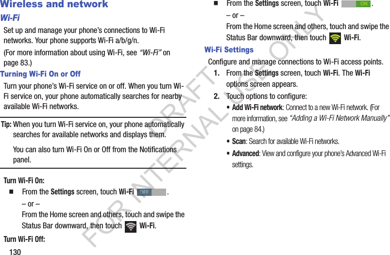 130Wireless and networkWi-FiSet up and manage your phone&rsquo;s connections to Wi-Fi networks. Your phone supports Wi-Fi a/b/g/n.(For more information about using Wi-Fi, see &ldquo;Wi-Fi&rdquo; on page 83.) Turning Wi-Fi On or OffTurn your phone&rsquo;s Wi-Fi service on or off. When you turn Wi-Fi service on, your phone automatically searches for nearby available Wi-Fi networks. Tip:When you turn Wi-Fi service on, your phone automatically searches for available networks and displays them. You can also turn Wi-Fi On or Off from the Notifications panel.Turn Wi-Fi On: 䡲  From the Settings screen, touch Wi-Fi . &ndash; or &ndash;From the Home screen and others, touch and swipe the Status Bar downward, then touch   Wi-Fi. Turn Wi-Fi Off: 䡲  From the Settings screen, touch Wi-Fi . &ndash; or &ndash;From the Home screen and others, touch and swipe the Status Bar downward, then touch   Wi-Fi. Wi-Fi SettingsConfigure and manage connections to Wi-Fi access points. 1. From the Settings screen, touch Wi-Fi. The Wi-Fi options screen appears. 2. Touch options to configure: &bull;Add Wi-Fi network: Connect to a new Wi-Fi network. (For more information, see &ldquo;Adding a Wi-Fi Network Manually&rdquo; on page 84.) &bull;Scan: Search for available Wi-Fi networks. &bull; Advanced: View and configure your phone&rsquo;s Advanced Wi-Fi settings. OFFONDRAFT FOR INTERNAL USE ONLY