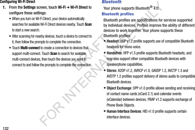 132Configuring Wi-Fi Direct1. From the Settings screen, touch Wi-Fi ➔ Wi-Fi Direct to configure these settings: &bull;When you turn on Wi-Fi Direct, your device automatically searches for available Wi-Fi Direct devices nearby. Touch Scan to start a new search. &bull;After scanning for nearby devices, touch a device to connect to it, then follow the prompts to complete the connection. &bull;Touch Multi-connect to create a connection to devices that support multi-connect. Touch Scan to search for available multi-connect devices, then touch the devices you want to connect to and follow the prompts to complete the connection. BluetoothYour phone supports Bluetooth&reg; 4.0. Bluetooth profilesBluetooth profiles are specifications for services supported by individual devices. Profiles improve the ability of different devices to work together. Your phone supports these Bluetooth profiles:&bull;Headset: HSP v1.2 profile supports use of compatible Bluetooth headsets for mono voice. &bull;Handsfree: HFP v1.5 profile supports Bluetooth headsets, and may also support other compatible Bluetooth devices with speakerphone capabilities. &bull;Stereo: A2DP v1.2, AVRCP v1.0, GAVDP 1.2, AVCTP 1.3 and AVDTP 1.2 profiles support delivery of stereo audio to compatible Bluetooth devices. &bull;Object Exchange: OPP v1.0 profile allows sending and receiving of contact name cards (vCard 2.1) and calendar events (vCalendar) between devices. PBAP v1.2 supports exchange of Phone Book Objects. &bull;Human Interface Devices: HID v1.0 profile supports certain interface devices. DRAFT FOR INTERNAL USE ONLY
