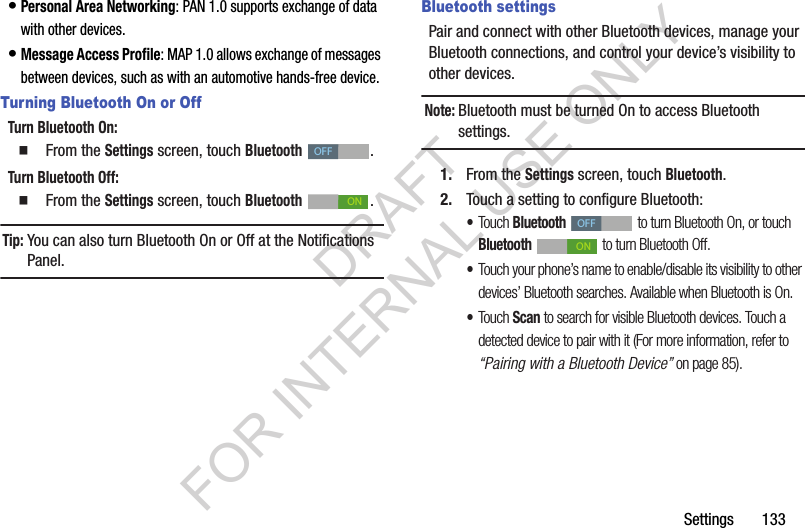 Settings       133&bull;Personal Area Networking: PAN 1.0 supports exchange of data with other devices.&bull;Message Access Profile: MAP 1.0 allows exchange of messages between devices, such as with an automotive hands-free device.Turning Bluetooth On or OffTurn Bluetooth On: 䡲  From the Settings screen, touch Bluetooth . Turn Bluetooth Off: 䡲  From the Settings screen, touch Bluetooth . Tip:You can also turn Bluetooth On or Off at the Notifications Panel. Bluetooth settingsPair and connect with other Bluetooth devices, manage your Bluetooth connections, and control your device&rsquo;s visibility to other devices.Note:Bluetooth must be turned On to access Bluetooth settings. 1. From the Settings screen, touch Bluetooth.2. Touch a setting to configure Bluetooth: &bull;Touch Bluetooth  to turn Bluetooth On, or touch Bluetooth   to turn Bluetooth Off. &bull;Touch your phone&rsquo;s name to enable/disable its visibility to other devices&rsquo; Bluetooth searches. Available when Bluetooth is On. &bull;Touch Scan to search for visible Bluetooth devices. Touch a detected device to pair with it (For more information, refer to &ldquo;Pairing with a Bluetooth Device&rdquo; on page 85). OFFONOFFONDRAFT FOR INTERNAL USE ONLY