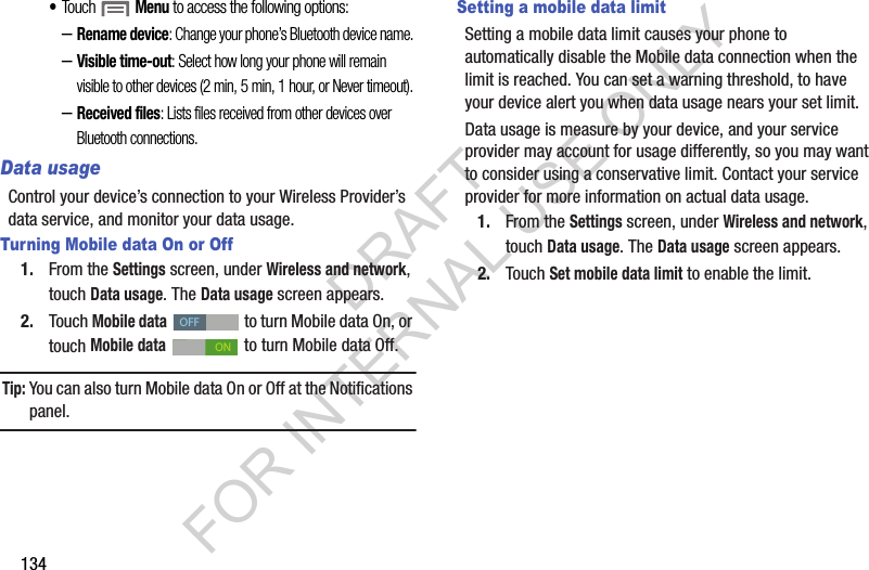 134&bull;Touch  Menu to access the following options: &ndash;Rename device: Change your phone&rsquo;s Bluetooth device name. &ndash;Visible time-out: Select how long your phone will remain visible to other devices (2 min, 5 min, 1 hour, or Never timeout). &ndash;Received files: Lists files received from other devices over Bluetooth connections. Data usageControl your device&rsquo;s connection to your Wireless Provider&rsquo;s data service, and monitor your data usage. Turning Mobile data On or Off1. From the Settings screen, under Wireless and network, touch Data usage. The Data usage screen appears. 2. Touch Mobile data   to turn Mobile data On, or touch Mobile data   to turn Mobile data Off. Tip:You can also turn Mobile data On or Off at the Notifications panel.Setting a mobile data limitSetting a mobile data limit causes your phone to automatically disable the Mobile data connection when the limit is reached. You can set a warning threshold, to have your device alert you when data usage nears your set limit.Data usage is measure by your device, and your service provider may account for usage differently, so you may want to consider using a conservative limit. Contact your service provider for more information on actual data usage.1. From the Settings screen, under Wireless and network, touch Data usage. The Data usage screen appears. 2. Touch Set mobile data limit to enable the limit. OFFONDRAFT FOR INTERNAL USE ONLY
