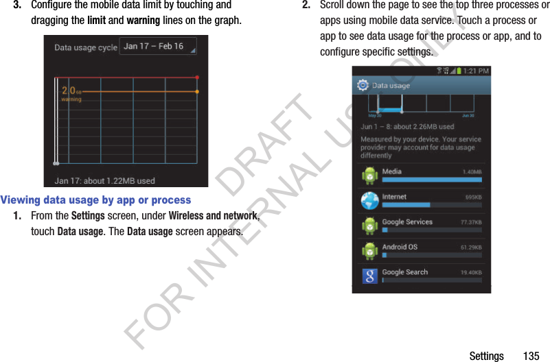 Settings       1353. Configure the mobile data limit by touching and dragging the limit and warning lines on the graph. Viewing data usage by app or process1. From the Settings screen, under Wireless and network, touch Data usage. The Data usage screen appears. 2. Scroll down the page to see the top three processes or apps using mobile data service. Touch a process or app to see data usage for the process or app, and to configure specific settings. DRAFT FOR INTERNAL USE ONLY