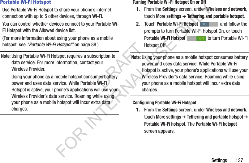 Settings       137Portable Wi-Fi HotspotUse Portable Wi-Fi Hotspot to share your phone&rsquo;s internet connection with up to 5 other devices, through Wi-Fi. You can control whether devices connect to your Portable Wi-Fi Hotspot with the Allowed device list. (For more information about using your phone as a mobile hotspot, see &ldquo;Portable Wi-Fi Hotspot&rdquo; on page 89.) Note:Using Portable Wi-Fi Hotspot requires a subscription to data service. For more information, contact your Wireless Provider. Using your phone as a mobile hotspot consumes battery power and uses data service. While Portable Wi-Fi Hotspot is active, your phone&rsquo;s applications will use your Wireless Provider&rsquo;s data service. Roaming while using your phone as a mobile hotspot will incur extra data charges. Turning Portable Wi-Fi Hotspot On or Off1. From the Settings screen, under Wireless and network, touch More settings ➔ Tethering and portable hotspot.2. Touch Portable Wi-Fi Hotspot   and follow the prompts to turn Portable Wi-Fi Hotspot On, or touch Portable Wi-Fi Hotspot   to turn Portable Wi-Fi Hotspot Off. Note:Using your phone as a mobile hotspot consumes battery power and uses data service. While Portable Wi-Fi Hotspot is active, your phone&rsquo;s applications will use your Wireless Provider&rsquo;s data service. Roaming while using your phone as a mobile hotspot will incur extra data charges. Configuring Portable Wi-Fi Hotspot1. From the Settings screen, under Wireless and network, touch More settings ➔ Tethering and portable hotspot ➔ Portable Wi-Fi hotspot. The Portable Wi-Fi hotspot screen appears. OFFONDRAFT FOR INTERNAL USE ONLY