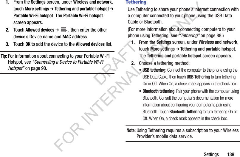 Settings       1391. From the Settings screen, under Wireless and network, touch More settings ➔ Tethering and portable hotspot ➔ Portable Wi-Fi hotspot. The Portable Wi-Fi hotspot screen appears.2. Touch Allowed devices ➔ , then enter the other device&rsquo;s Device name and MAC address.3. Touch OK to add the device to the Allowed devices list.Tip:For information about connecting to your Portable Wi-Fi Hotspot, see &ldquo;Connecting a Device to Portable Wi-Fi Hotspot&rdquo; on page 90. TetheringUse Tethering to share your phone&rsquo;s internet connection with a computer connected to your phone using the USB Data Cable or Bluetooth.(For more information about connecting computers to your phone using Tethering, see &ldquo;Tethering&rdquo; on page 88.) 1. From the Settings screen, under Wireless and network, touch More settings ➔ Tethering and portable hotspot. The Tethering and portable hotspot screen appears. 2. Choose a tethering method:&bull; USB tethering: Connect the computer to the phone using the USB Data Cable, then touch USB Tethering to turn tethering On or Off. When On, a check mark appears in the check box.&bull; Bluetooth tethering: Pair your phone with the computer using Bluetooth. Consult the computer&rsquo;s documentation for more information about configuring your computer to pair using Bluetooth. Touch Bluetooth Tethering to turn tethering On or Off. When On, a check mark appears in the check box.Note:Using Tethering requires a subscription to your Wireless Provider&rsquo;s mobile data service. ++DRAFT FOR INTERNAL USE ONLY