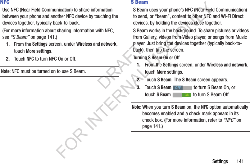 Settings       141NFCUse NFC (Near Field Communication) to share information between your phone and another NFC device by touching the devices together, typically back-to-back.(For more information about sharing information with NFC, see &ldquo;S Beam&rdquo; on page 141.) 1. From the Settings screen, under Wireless and network, touch More settings. 2. Touch NFC to turn NFC On or Off. Note:NFC must be turned on to use S Beam. S BeamS Beam uses your phone&rsquo;s NFC (Near Field Communication) to send, or &ldquo;beam&rdquo;, content to other NFC and Wi-Fi Direct devices, by holding the devices close together. S Beam works in the background. To share pictures or videos from Gallery, videos from Video player, or songs from Music player. Just bring the devices together (typically back-to-back), then tap the screen. Turning S Beam On or Off1. From the Settings screen, under Wireless and network, touch More settings. 2. Touch S Beam. The S Beam screen appears. 3. Touch S Beam   to turn S Beam On, or touch SBeam   to turn S Beam Off. Note:When you turn S Beam on, the NFC option automatically becomes enabled and a check mark appears in its check box. (For more information, refer to &ldquo;NFC&rdquo; on page 141.) OFFONDRAFT FOR INTERNAL USE ONLY