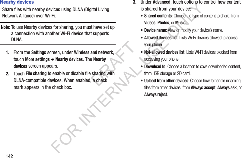 142Nearby devicesShare files with nearby devices using DLNA (Digital Living Network Alliance) over Wi-Fi.Note:To use Nearby devices for sharing, you must have set up a connection with another Wi-Fi device that supports DLNA.1. From the Settings screen, under Wireless and network, touch More settings ➔ Nearby devices. The Nearby devices screen appears. 2. Touch File sharing to enable or disable file sharing with DLNA-compatible devices. When enabled, a check mark appears in the check box.3. Under Advanced, touch options to control how content is shared from your device:&bull; Shared contents: Choose the type of content to share, from Videos, Photos, or Music.&bull; Device name: View or modify your device&rsquo;s name.&bull; Allowed devices list: Lists Wi-Fi devices allowed to access your phone. &bull; Not-allowed devices list: Lists Wi-Fi devices blocked from accessing your phone. &bull;Download to: Choose a location to save downloaded content, from USB storage or SD card.&bull; Upload from other devices: Choose how to handle incoming files from other devices, from Always accept, Always ask, or Always reject.DRAFT FOR INTERNAL USE ONLY