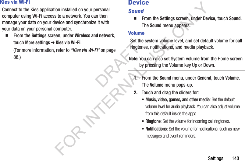 Settings       143Kies via Wi-FiConnect to the Kies application installed on your personal computer using Wi-Fi access to a network. You can then manage your data on your device and synchronize it with your data on your personal computer. 䡲  From the Settings screen, under Wireless and network, touch More settings ➔ Kies via Wi-Fi. (For more information, refer to &ldquo;Kies via Wi-Fi&rdquo; on page 88.) DeviceSound䡲  From the Settings screen, under Device, touch Sound. The Sound menu appears. VolumeSet the system volume level, and set default volume for call ringtones, notifications, and media playback.Note:You can also set System volume from the Home screen by pressing the Volume key Up or Down. 1. From the Sound menu, under General, touch Volume. The Volume menu pops-up. 2. Touch and drag the sliders for:&bull; Music, video, games, and other media: Set the default volume level for audio playback. You can also adjust volume from this default inside the apps.&bull;Ringtone: Set the volume for incoming call ringtones.&bull; Notifications: Set the volume for notifications, such as new messages and event reminders.DRAFT FOR INTERNAL USE ONLY