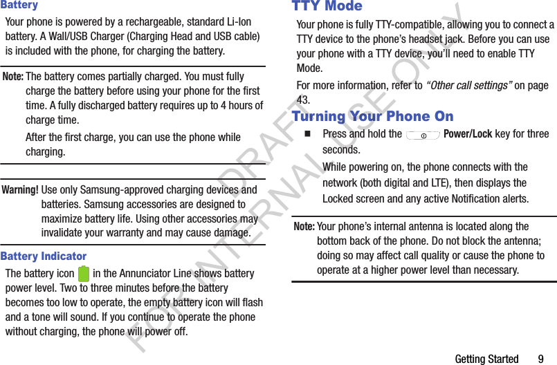 Getting Started       9BatteryYour phone is powered by a rechargeable, standard Li-Ion battery. A Wall/USB Charger (Charging Head and USB cable) is included with the phone, for charging the battery.Note:The battery comes partially charged. You must fully charge the battery before using your phone for the first time. A fully discharged battery requires up to 4 hours of charge time. After the first charge, you can use the phone while charging. Warning!Use only Samsung-approved charging devices and batteries. Samsung accessories are designed to maximize battery life. Using other accessories may invalidate your warranty and may cause damage.Battery IndicatorThe battery icon   in the Annunciator Line shows battery power level. Two to three minutes before the battery becomes too low to operate, the empty battery icon will flash and a tone will sound. If you continue to operate the phone without charging, the phone will power off. TTY ModeYour phone is fully TTY-compatible, allowing you to connect a TTY device to the phone&rsquo;s headset jack. Before you can use your phone with a TTY device, you&rsquo;ll need to enable TTY Mode. For more information, refer to &ldquo;Other call settings&rdquo; on page 43. Turning Your Phone On䡲  Press and hold the  Power/Lock key for three seconds.While powering on, the phone connects with the network (both digital and LTE), then displays the Locked screen and any active Notification alerts.Note:Your phone&rsquo;s internal antenna is located along the bottom back of the phone. Do not block the antenna; doing so may affect call quality or cause the phone to operate at a higher power level than necessary. DRAFT FOR INTERNAL USE ONLY