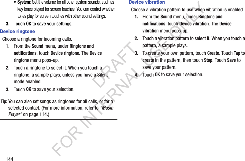144&bull; System: Set the volume for all other system sounds, such as key tones played for screen touches. You can control whether tones play for screen touches with other sound settings.3. Touch OK to save your settings.Device ringtoneChoose a ringtone for incoming calls.1. From the Sound menu, under Ringtone and notifications, touch Device ringtone. The Device ringtone menu pops-up. 2. Touch a ringtone to select it. When you touch a ringtone, a sample plays, unless you have a Silent mode enabled. 3. Touch OK to save your selection. Tip:You can also set songs as ringtones for all calls, or for a selected contact. (For more information, refer to &ldquo;Music Player&rdquo; on page 114.) Device vibrationChoose a vibration pattern to use when vibration is enabled.1. From the Sound menu, under Ringtone and notifications, touch Device vibration. The Device vibration menu pops-up. 2. Touch a vibration pattern to select it. When you touch a pattern, a sample plays. 3. To create your own pattern, touch Create. Touch Tap to create in the pattern, then touch Stop. Touch Save to save your pattern.4. Touch OK to save your selection. DRAFT FOR INTERNAL USE ONLY
