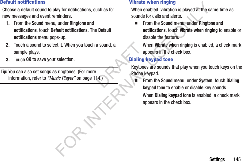 Settings       145Default notificationsChoose a default sound to play for notifications, such as for new messages and event reminders.1. From the Sound menu, under Ringtone and notifications, touch Default notifications. The Default notifications menu pops-up. 2. Touch a sound to select it. When you touch a sound, a sample plays. 3. Touch OK to save your selection. Tip:You can also set songs as ringtones. (For more information, refer to &ldquo;Music Player&rdquo; on page 114.) Vibrate when ringingWhen enabled, vibration is played at the same time as sounds for calls and alerts.䡲  From the Sound menu, under Ringtone and notifications, touch Vibrate when ringing to enable or disable the feature. When Vibrate when ringing is enabled, a check mark appears in the check box. Dialing keypad toneKeytones are sounds that play when you touch keys on the Phone keypad.䡲  From the Sound menu, under System, touch Dialing keypad tone to enable or disable key sounds.When Dialing keypad tone is enabled, a check mark appears in the check box. DRAFT FOR INTERNAL USE ONLY