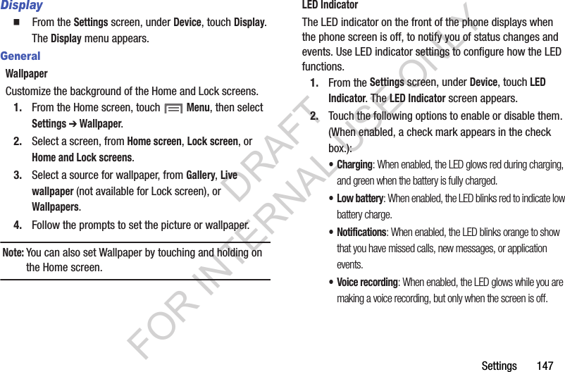 Settings       147Display䡲  From the Settings screen, under Device, touch Display. The Display menu appears. GeneralWallpaperCustomize the background of the Home and Lock screens.1. From the Home screen, touch  Menu, then select Settings ➔ Wallpaper.2. Select a screen, from Home screen, Lock screen, or Home and Lock screens.3. Select a source for wallpaper, from Gallery, Live wallpaper (not available for Lock screen), or Wallpapers.4. Follow the prompts to set the picture or wallpaper.Note:You can also set Wallpaper by touching and holding on the Home screen.LED IndicatorThe LED indicator on the front of the phone displays when the phone screen is off, to notify you of status changes and events. Use LED indicator settings to configure how the LED functions. 1. From the Settings screen, under Device, touch LED Indicator. The LED Indicator screen appears. 2. Touch the following options to enable or disable them. (When enabled, a check mark appears in the check box.): &bull;Charging: When enabled, the LED glows red during charging, and green when the battery is fully charged.&bull;Low battery: When enabled, the LED blinks red to indicate low battery charge.&bull; Notifications: When enabled, the LED blinks orange to show that you have missed calls, new messages, or application events. &bull; Voice recording: When enabled, the LED glows while you are making a voice recording, but only when the screen is off. DRAFT FOR INTERNAL USE ONLY