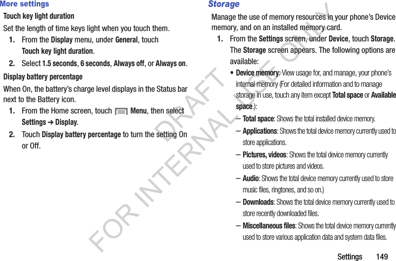Settings       149More settingsTouch key light durationSet the length of time keys light when you touch them.1. From the Display menu, under General, touch Touch key light duration. 2. Select 1.5 seconds, 6 seconds, Always off, or Always on. Display battery percentageWhen On, the battery&rsquo;s charge level displays in the Status bar next to the Battery icon.1. From the Home screen, touch  Menu, then select Settings ➔ Display.2. Touch Display battery percentage to turn the setting On or Off.StorageManage the use of memory resources in your phone&rsquo;s Device memory, and on an installed memory card.1. From the Settings screen, under Device, touch Storage. The Storage screen appears. The following options are available: &bull; Device memory: View usage for, and manage, your phone&rsquo;s internal memory (For detailed information and to manage storage in use, touch any item except Total space or Available space.): &ndash;Total space: Shows the total installed device memory. &ndash;Applications: Shows the total device memory currently used to store applications. &ndash;Pictures, videos: Shows the total device memory currently used to store pictures and videos. &ndash;Audio: Shows the total device memory currently used to store music files, ringtones, and so on.) &ndash;Downloads: Shows the total device memory currently used to store recently downloaded files. &ndash;Miscellaneous files: Shows the total device memory currently used to store various application data and system data files. DRAFT FOR INTERNAL USE ONLY