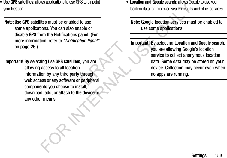 Settings       153&bull; Use GPS satellites: allows applications to use GPS to pinpoint your location. &bull; Location and Google search: allows Google to use your location data for improved search results and other services. Note: Use GPS satellites must be enabled to use some applications. You can also enable or disable GPS from the Notifications panel. (For more information, refer to &ldquo;Notification Panel&rdquo; on page 26.) Important!By selecting Use GPS satellites, you are allowing access to all location information by any third party through web access or any software or peripheral components you choose to install, download, add, or attach to the device or any other means. Note:Google location services must be enabled to use some applications.Important!By selecting Location and Google search, you are allowing Google&rsquo;s location service to collect anonymous location data. Some data may be stored on your device. Collection may occur even when no apps are running. DRAFT FOR INTERNAL USE ONLY