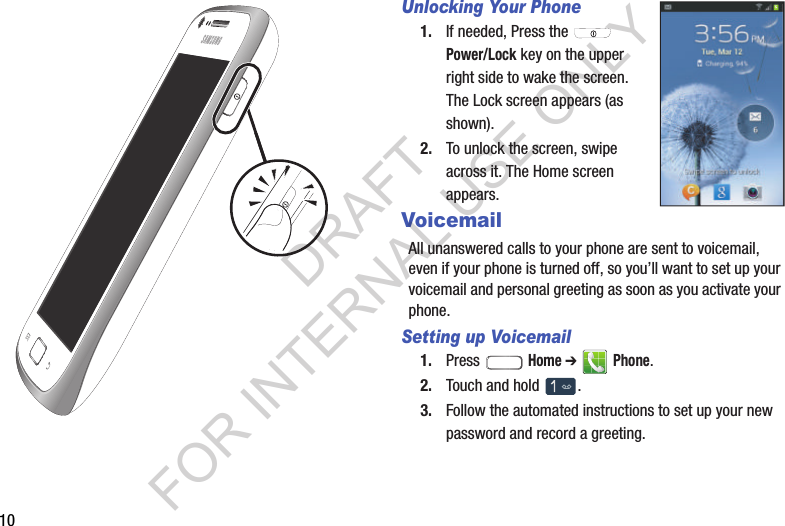 10Unlocking Your Phone1. If needed, Press the   Power/Lock key on the upper right side to wake the screen. The Lock screen appears (as shown). 2. To unlock the screen, swipe across it. The Home screen appears. VoicemailAll unanswered calls to your phone are sent to voicemail, even if your phone is turned off, so you&rsquo;ll want to set up your voicemail and personal greeting as soon as you activate your phone. Setting up Voicemail1. Press  Home ➔  Phone. 2. Touch and hold  . 3. Follow the automated instructions to set up your new password and record a greeting. DRAFT FOR INTERNAL USE ONLY