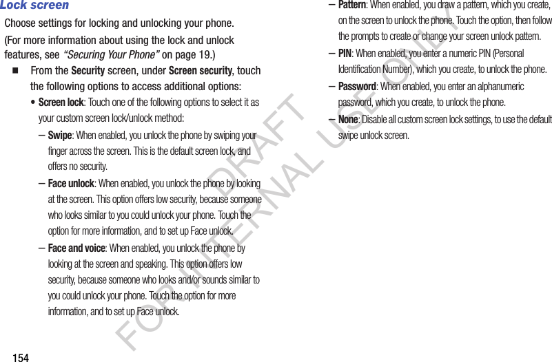 154Lock screenChoose settings for locking and unlocking your phone. (For more information about using the lock and unlock features, see &ldquo;Securing Your Phone&rdquo; on page 19.) 䡲  From the Security screen, under Screen security, touch the following options to access additional options: &bull; Screen lock: Touch one of the following options to select it as your custom screen lock/unlock method: &ndash;Swipe: When enabled, you unlock the phone by swiping your finger across the screen. This is the default screen lock, and offers no security.&ndash;Face unlock: When enabled, you unlock the phone by looking at the screen. This option offers low security, because someone who looks similar to you could unlock your phone. Touch the option for more information, and to set up Face unlock.&ndash;Face and voice: When enabled, you unlock the phone by looking at the screen and speaking. This option offers low security, because someone who looks and/or sounds similar to you could unlock your phone. Touch the option for more information, and to set up Face unlock.&ndash;Pattern: When enabled, you draw a pattern, which you create, on the screen to unlock the phone. Touch the option, then follow the prompts to create or change your screen unlock pattern.&ndash;PIN: When enabled, you enter a numeric PIN (Personal Identification Number), which you create, to unlock the phone.&ndash;Password: When enabled, you enter an alphanumeric password, which you create, to unlock the phone.&ndash;None: Disable all custom screen lock settings, to use the default swipe unlock screen. DRAFT FOR INTERNAL USE ONLY