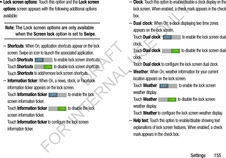 Settings       155&bull; Lock screen options: Touch this option and the Lock screen options screen appears with the following additional options available: &ndash;Shortcuts: When On, application shortcuts appear on the lock screen. Swipe an icon to launch the associated application. Touch Shortcuts   to enable lock screen shortcuts. Touch Shortcuts   to disable lock screen shortcuts. Touch Shortcuts to add/remove lock screen shortcuts. &ndash;Information ticker: When On, a news, stock, or Facebook information ticker appears on the lock screen. Touch Information ticker   to enable the lock screen information ticker. Touch Information ticker   to disable the lock screen information ticker. Touch Information ticker to configure the lock screen information ticker. &ndash;Clock: Touch this option to enable/disable a clock display on the lock screen. When enabled, a check mark appears in the check box. &ndash;Dual clock: When On, a clock displaying two time zones appears on the lock screen. Touch Dual clock    to enable the lock screen dual clock. Touch Dual clock   to disable the lock screen dual clock. Touch Dual clock to configure the lock screen dual clock. &ndash;Weather: When On, weather information for your current location appears on the lock screen. Touch Weather    to enable the lock screen weather display. Touch Weather   to disable the lock screen weather display. Touch Weather to configure the lock screen weather display. &ndash;Help text: Touch this option to enable/disable showing text explanations of lock screen features. When enabled, a check mark appears in the check box. Note: The Lock screen options are only available when the Screen lock option is set to Swipe.OFFONOFFONOFFONOFFONDRAFT FOR INTERNAL USE ONLY