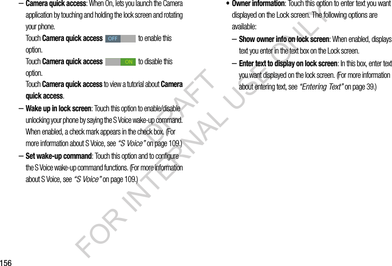 156&ndash;Camera quick access: When On, lets you launch the Camera application by touching and holding the lock screen and rotating your phone. Touch Camera quick access   to enable this option. Touch Camera quick access   to disable this option. Touch Camera quick access to view a tutorial about Camera quick access. &ndash;Wake up in lock screen: Touch this option to enable/disable unlocking your phone by saying the S Voice wake-up command. When enabled, a check mark appears in the check box. (For more information about S Voice, see &ldquo;S Voice&rdquo; on page 109.) &ndash;Set wake-up command: Touch this option and to configure the S Voice wake-up command functions. (For more information about S Voice, see &ldquo;S Voice&rdquo; on page 109.) &bull; Owner information: Touch this option to enter text you want displayed on the Lock screen. The following options are available: &ndash;Show owner info on lock screen: When enabled, displays text you enter in the text box on the Lock screen. &ndash;Enter text to display on lock screen: In this box, enter text you want displayed on the lock screen. (For more information about entering text, see &ldquo;Entering Text&rdquo; on page 39.) OFFONDRAFT FOR INTERNAL USE ONLY