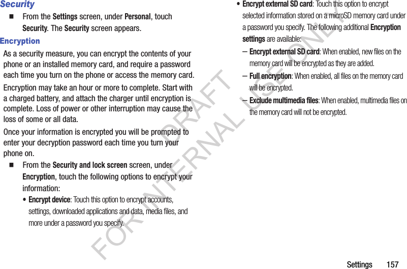 Settings       157Security䡲  From the Settings screen, under Personal, touch Security. The Security screen appears. EncryptionAs a security measure, you can encrypt the contents of your phone or an installed memory card, and require a password each time you turn on the phone or access the memory card.Encryption may take an hour or more to complete. Start with a charged battery, and attach the charger until encryption is complete. Loss of power or other interruption may cause the loss of some or all data.Once your information is encrypted you will be prompted to enter your decryption password each time you turn your phone on. 䡲  From the Security and lock screen screen, under Encryption, touch the following options to encrypt your information: &bull; Encrypt device: Touch this option to encrypt accounts, settings, downloaded applications and data, media files, and more under a password you specify. &bull; Encrypt external SD card: Touch this option to encrypt selected information stored on a microSD memory card under a password you specify. The following additional Encryption settings are available: &ndash;Encrypt external SD card: When enabled, new files on the memory card will be encrypted as they are added. &ndash;Full encryption: When enabled, all files on the memory card will be encrypted. &ndash;Exclude multimedia files: When enabled, multimedia files on the memory card will not be encrypted. DRAFT FOR INTERNAL USE ONLY