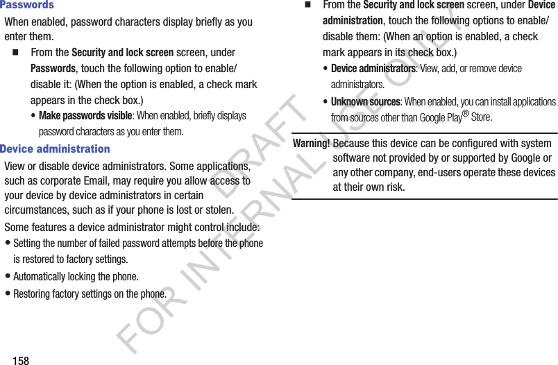 158PasswordsWhen enabled, password characters display briefly as you enter them. 䡲  From the Security and lock screen screen, under Passwords, touch the following option to enable/disable it: (When the option is enabled, a check mark appears in the check box.) &bull; Make passwords visible: When enabled, briefly displays password characters as you enter them.Device administrationView or disable device administrators. Some applications, such as corporate Email, may require you allow access to your device by device administrators in certain circumstances, such as if your phone is lost or stolen.Some features a device administrator might control include: &bull;Setting the number of failed password attempts before the phone is restored to factory settings. &bull;Automatically locking the phone. &bull;Restoring factory settings on the phone. 䡲  From the Security and lock screen screen, under Device administration, touch the following options to enable/disable them: (When an option is enabled, a check mark appears in its check box.) &bull; Device administrators: View, add, or remove device administrators. &bull; Unknown sources: When enabled, you can install applications from sources other than Google Play&reg; Store. Warning!Because this device can be configured with system software not provided by or supported by Google or any other company, end-users operate these devices at their own risk. DRAFT FOR INTERNAL USE ONLY