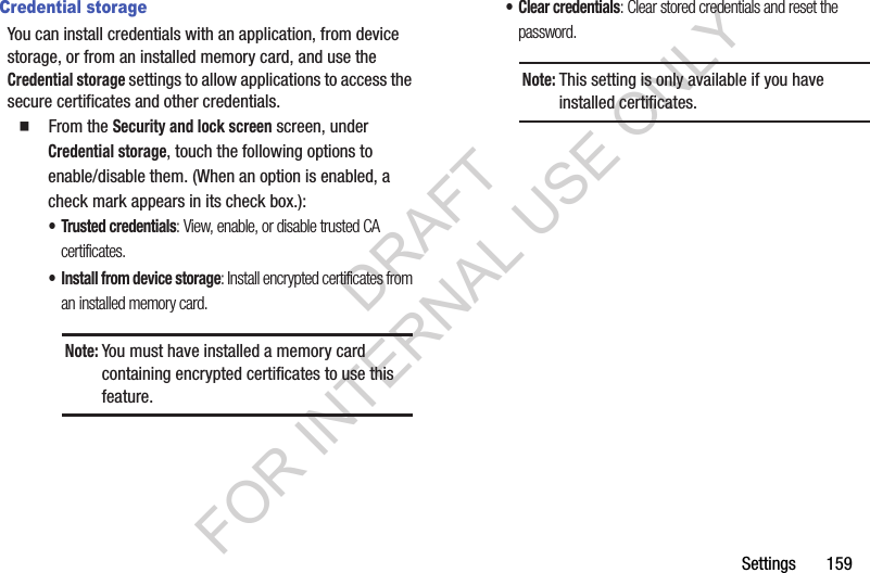 Settings       159Credential storageYou can install credentials with an application, from device storage, or from an installed memory card, and use the Credential storage settings to allow applications to access the secure certificates and other credentials. 䡲  From the Security and lock screen screen, under Credential storage, touch the following options to enable/disable them. (When an option is enabled, a check mark appears in its check box.): &bull; Trusted credentials: View, enable, or disable trusted CA certificates. &bull; Install from device storage: Install encrypted certificates from an installed memory card. &bull; Clear credentials: Clear stored credentials and reset the password. Note:You must have installed a memory card containing encrypted certificates to use this feature. Note:This setting is only available if you have installed certificates.DRAFT FOR INTERNAL USE ONLY