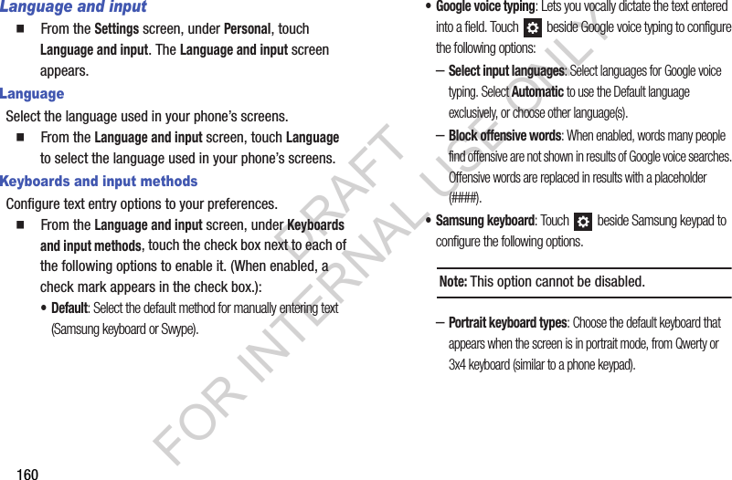 160Language and input䡲  From the Settings screen, under Personal, touch Language and input. The Language and input screen appears. LanguageSelect the language used in your phone&rsquo;s screens.䡲  From the Language and input screen, touch Language to select the language used in your phone&rsquo;s screens. Keyboards and input methodsConfigure text entry options to your preferences. 䡲  From the Language and input screen, under Keyboards and input methods, touch the check box next to each of the following options to enable it. (When enabled, a check mark appears in the check box.): &bull;Default: Select the default method for manually entering text (Samsung keyboard or Swype). &bull; Google voice typing: Lets you vocally dictate the text entered into a field. Touch   beside Google voice typing to configure the following options: &ndash;Select input languages: Select languages for Google voice typing. Select Automatic to use the Default language exclusively, or choose other language(s). &ndash;Block offensive words: When enabled, words many people find offensive are not shown in results of Google voice searches. Offensive words are replaced in results with a placeholder (####). &bull; Samsung keyboard: Touch   beside Samsung keypad to configure the following options. &ndash;Portrait keyboard types: Choose the default keyboard that appears when the screen is in portrait mode, from Qwerty or 3x4 keyboard (similar to a phone keypad). Note:This option cannot be disabled. DRAFT FOR INTERNAL USE ONLY