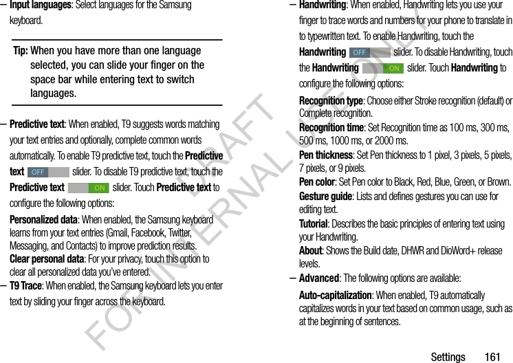 Settings       161&ndash;Input languages: Select languages for the Samsung keyboard. &ndash;Predictive text: When enabled, T9 suggests words matching your text entries and optionally, complete common words automatically. To enable T9 predictive text, touch the Predictive text   slider. To disable T9 predictive text, touch the Predictive text   slider. Touch Predictive text to configure the following options: Personalized data: When enabled, the Samsung keyboard learns from your text entries (Gmail, Facebook, Twitter, Messaging, and Contacts) to improve prediction results. Clear personal data: For your privacy, touch this option to clear all personalized data you&rsquo;ve entered. &ndash;T9 Trace: When enabled, the Samsung keyboard lets you enter text by sliding your finger across the keyboard. &ndash;Handwriting: When enabled, Handwriting lets you use your finger to trace words and numbers for your phone to translate in to typewritten text. To enable Handwriting, touch the Handwriting   slider. To disable Handwriting, touch the Handwriting  slider. Touch Handwriting to configure the following options: Recognition type: Choose either Stroke recognition (default) or Complete recognition. Recognition time: Set Recognition time as 100 ms, 300 ms, 500 ms, 1000 ms, or 2000 ms. Pen thickness: Set Pen thickness to 1 pixel, 3 pixels, 5 pixels, 7 pixels, or 9 pixels. Pen color: Set Pen color to Black, Red, Blue, Green, or Brown. Gesture guide: Lists and defines gestures you can use for editing text. Tutorial: Describes the basic principles of entering text using your Handwriting.About: Shows the Build date, DHWR and DioWord+ release levels. &ndash;Advanced: The following options are available: Auto-capitalization: When enabled, T9 automatically capitalizes words in your text based on common usage, such as at the beginning of sentences.Tip:When you have more than one language selected, you can slide your finger on the space bar while entering text to switch languages.OFFONOFFONDRAFT FOR INTERNAL USE ONLY