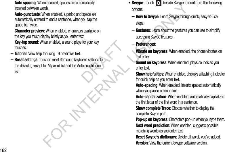 162Auto spacing: When enabled, spaces are automatically inserted between words. Auto-punctuate: When enabled, a period and space are automatically entered to end a sentence, when you tap the space bar twice.Character preview: When enabled, characters available on the key you touch display briefly as you enter text.Key-tap sound: When enabled, a sound plays for your key touches.&ndash;Tutorial: View help for using T9 predictive text.&ndash;Reset settings: Touch to reset Samsung keyboard settings to the defaults, except for My word list and the Auto substitution list.&bull;Swype: Touch   beside Swype to configure the following options. &ndash;How to Swype: Learn Swype through quick, easy-to-use steps. &ndash;Gestures: Learn about the gestures you can use to simplify accessing Swype features. &ndash;Preferences: Vibrate on keypress: When enabled, the phone vibrates on text entry.Sound on keypress: When enabled, plays sounds as you enter text.Show helpful tips: When enabled, displays a flashing indicator for quick help as you enter text.Auto-spacing: When enabled, inserts spaces automatically when you pause entering text.Auto-capitalization: When enabled, automatically capitalizes the first letter of the first word in a sentence.Show complete Trace: Choose whether to display the complete Swype path. Pop-up on keypress: Characters pop-up when you type them. Next word prediction: When enabled, suggests possible matching words as you enter text.Reset Swype&rsquo;s dictionary: Delete all words you&rsquo;ve added. Version: View the current Swype software version. DRAFT FOR INTERNAL USE ONLY