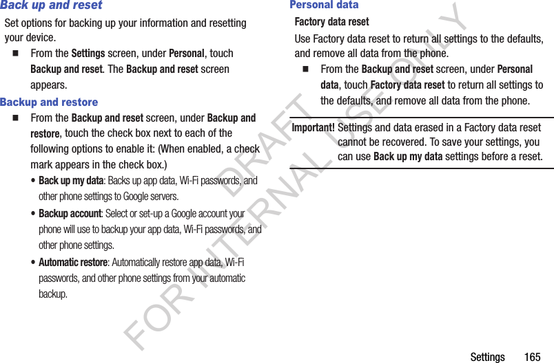Settings       165Back up and resetSet options for backing up your information and resetting your device. 䡲  From the Settings screen, under Personal, touch Backup and reset. The Backup and reset screen appears. Backup and restore䡲  From the Backup and reset screen, under Backup and restore, touch the check box next to each of the following options to enable it: (When enabled, a check mark appears in the check box.) &bull; Back up my data: Backs up app data, Wi-Fi passwords, and other phone settings to Google servers. &bull; Backup account: Select or set-up a Google account your phone will use to backup your app data, Wi-Fi passwords, and other phone settings. &bull;Automatic restore: Automatically restore app data, Wi-Fi passwords, and other phone settings from your automatic backup. Personal dataFactory data resetUse Factory data reset to return all settings to the defaults, and remove all data from the phone.䡲  From the Backup and reset screen, under Personal data, touch Factory data reset to return all settings to the defaults, and remove all data from the phone.Important!Settings and data erased in a Factory data reset cannot be recovered. To save your settings, you can use Back up my data settings before a reset. DRAFT FOR INTERNAL USE ONLY