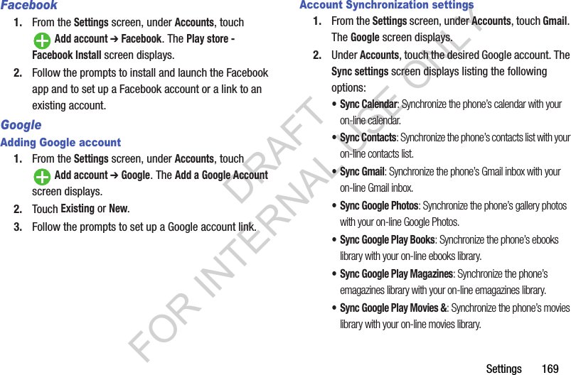 Settings       169Facebook1. From the Settings screen, under Accounts, touch Add account ➔ Facebook. The Play store - Facebook Install screen displays. 2. Follow the prompts to install and launch the Facebook app and to set up a Facebook account or a link to an existing account. GoogleAdding Google account1. From the Settings screen, under Accounts, touch Add account ➔ Google. The Add a Google Account screen displays. 2. Touch Existing or New. 3. Follow the prompts to set up a Google account link. Account Synchronization settings1. From the Settings screen, under Accounts, touch Gmail. The Google screen displays. 2. Under Accounts, touch the desired Google account. The Sync settings screen displays listing the following options: &bull;Sync Calendar: Synchronize the phone&rsquo;s calendar with your on-line calendar. &bull;Sync Contacts: Synchronize the phone&rsquo;s contacts list with your on-line contacts list. &bull;Sync Gmail: Synchronize the phone&rsquo;s Gmail inbox with your on-line Gmail inbox. &bull; Sync Google Photos: Synchronize the phone&rsquo;s gallery photos with your on-line Google Photos. &bull; Sync Google Play Books: Synchronize the phone&rsquo;s ebooks library with your on-line ebooks library. &bull; Sync Google Play Magazines: Synchronize the phone&rsquo;s emagazines library with your on-line emagazines library.&bull; Sync Google Play Movies &amp;: Synchronize the phone&rsquo;s movies library with your on-line movies library. DRAFT FOR INTERNAL USE ONLY
