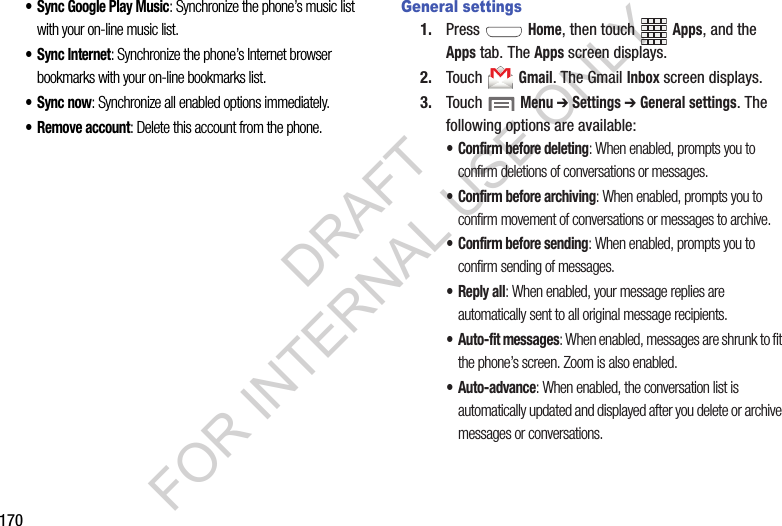170&bull; Sync Google Play Music: Synchronize the phone&rsquo;s music list with your on-line music list. &bull; Sync Internet: Synchronize the phone&rsquo;s Internet browser bookmarks with your on-line bookmarks list. &bull;Sync now: Synchronize all enabled options immediately. &bull; Remove account: Delete this account from the phone. General settings1. Press  Home, then touch Apps, and the Apps tab. The Apps screen displays. 2. Touch  Gmail. The Gmail Inbox screen displays. 3. Touch  Menu ➔ Settings ➔ General settings. The following options are available: &bull; Confirm before deleting: When enabled, prompts you to confirm deletions of conversations or messages. &bull; Confirm before archiving: When enabled, prompts you to confirm movement of conversations or messages to archive. &bull; Confirm before sending: When enabled, prompts you to confirm sending of messages. &bull;Reply all: When enabled, your message replies are automatically sent to all original message recipients. &bull; Auto-fit messages: When enabled, messages are shrunk to fit the phone&rsquo;s screen. Zoom is also enabled. &bull; Auto-advance: When enabled, the conversation list is automatically updated and displayed after you delete or archive messages or conversations. DRAFT FOR INTERNAL USE ONLY