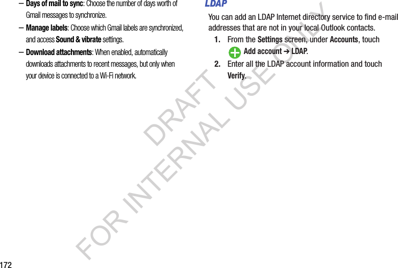 172&ndash;Days of mail to sync: Choose the number of days worth of Gmail messages to synchronize. &ndash;Manage labels: Choose which Gmail labels are synchronized, and access Sound &amp; vibrate settings. &ndash;Download attachments: When enabled, automatically downloads attachments to recent messages, but only when your device is connected to a Wi-Fi network. LDAPYou can add an LDAP Internet directory service to find e-mail addresses that are not in your local Outlook contacts. 1. From the Settings screen, under Accounts, touch Add account ➔ LDAP.2. Enter all the LDAP account information and touch Verify.DRAFT FOR INTERNAL USE ONLY