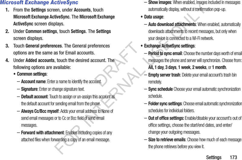 Settings       173Microsoft Exchange ActiveSync1. From the Settings screen, under Accounts, touch Microsoft Exchange ActiveSync. The Microsoft Exchange ActiveSync screen displays. 2. Under Common settings, touch Settings. The Settings screen displays. 3. Touch General preferences. The General preferences options are the same as for Email accounts. 4. Under Added accounts, touch the desired account. The following options are available: &bull; Common settings: &ndash;Account name: Enter a name to identify the account. &ndash;Signature: Enter or change signature text. &ndash;Default account: Touch to assign or un-assign this account as the default account for sending email from the phone.&ndash;Always Cc/Bcc myself: Adds your email address to None of send email messages or to Cc or Bcc field of send email messages. &ndash;Forward with attachment: Enables including copies of any attached files when forwarding a copy of an email message. &ndash;Show images: When enabled, images included in messages automatically display, without a confirmation pop-up. &bull; Data usage: &ndash;Auto download attachments: When enabled, automatically downloads attachments to recent messages, but only when your device is connected to a Wi-Fi network. &bull; Exchange ActiveSync settings: &ndash;Period to sync email: Choose the number days worth of email messages the phone and server will synchronize. Choose from: All, 1 day, 3 days, 1 week, 2 weeks, or 1 month. &ndash;Empty server trash: Delete your email account&rsquo;s trash bin remotely. &ndash;Sync schedule Choose your email automatic synchronization schedule. &ndash;Folder sync settings: Choose email automatic synchronization schedules for individual folders. &ndash;Out of office settings: Enable/disable your account&rsquo;s out of office settings, choose the start/end dates, and enter/change your outgoing messages. &ndash;Size to retrieve emails: Choose how much of each message the phone retrieves before you view it. DRAFT FOR INTERNAL USE ONLY