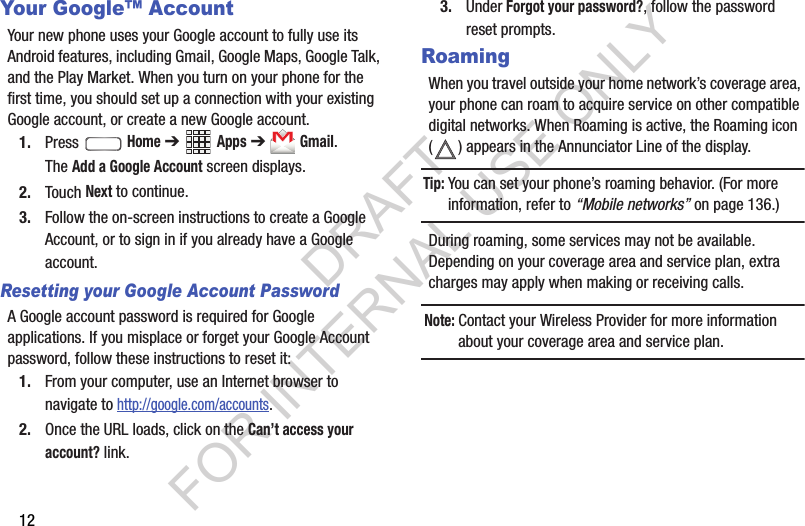 12Your Google&trade; AccountYour new phone uses your Google account to fully use its Android features, including Gmail, Google Maps, Google Talk, and the Play Market. When you turn on your phone for the first time, you should set up a connection with your existing Google account, or create a new Google account. 1. Press  Home ➔ Apps ➔ Gmail.The Add a Google Account screen displays.2. Touch Next to continue. 3. Follow the on-screen instructions to create a Google Account, or to sign in if you already have a Google account.Resetting your Google Account PasswordA Google account password is required for Google applications. If you misplace or forget your Google Account password, follow these instructions to reset it:1. From your computer, use an Internet browser to navigate to http://google.com/accounts. 2. Once the URL loads, click on the Can&rsquo;t access your account? link.3. Under Forgot your password?, follow the password reset prompts.RoamingWhen you travel outside your home network&rsquo;s coverage area, your phone can roam to acquire service on other compatible digital networks. When Roaming is active, the Roaming icon ( ) appears in the Annunciator Line of the display. Tip:You can set your phone&rsquo;s roaming behavior. (For more information, refer to &ldquo;Mobile networks&rdquo; on page 136.) During roaming, some services may not be available. Depending on your coverage area and service plan, extra charges may apply when making or receiving calls. Note:Contact your Wireless Provider for more information about your coverage area and service plan. DRAFT FOR INTERNAL USE ONLY