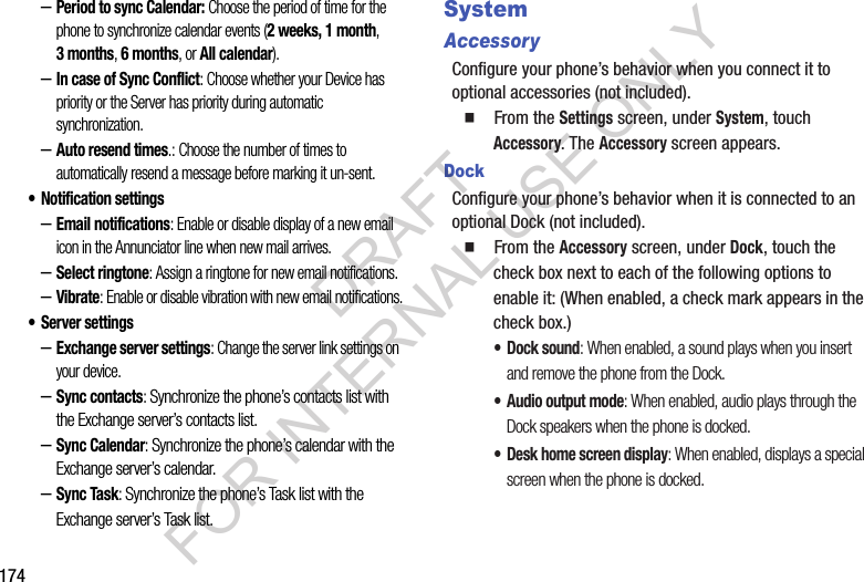 174&ndash;Period to sync Calendar: Choose the period of time for the phone to synchronize calendar events (2 weeks, 1 month, 3months, 6 months, or All calendar). &ndash;In case of Sync Conflict: Choose whether your Device has priority or the Server has priority during automatic synchronization. &ndash;Auto resend times.: Choose the number of times to automatically resend a message before marking it un-sent. &bull; Notification settings&ndash;Email notifications: Enable or disable display of a new email icon in the Annunciator line when new mail arrives.&ndash;Select ringtone: Assign a ringtone for new email notifications.&ndash;Vibrate: Enable or disable vibration with new email notifications.&bull; Server settings&ndash;Exchange server settings: Change the server link settings on your device. &ndash;Sync contacts: Synchronize the phone&rsquo;s contacts list with the Exchange server&rsquo;s contacts list. &ndash;Sync Calendar: Synchronize the phone&rsquo;s calendar with the Exchange server&rsquo;s calendar. &ndash;Sync Task: Synchronize the phone&rsquo;s Task list with the Exchange server&rsquo;s Task list. SystemAccessoryConfigure your phone&rsquo;s behavior when you connect it to optional accessories (not included).䡲  From the Settings screen, under System, touch Accessory. The Accessory screen appears. DockConfigure your phone&rsquo;s behavior when it is connected to an optional Dock (not included). 䡲  From the Accessory screen, under Dock, touch the check box next to each of the following options to enable it: (When enabled, a check mark appears in the check box.) &bull; Dock sound: When enabled, a sound plays when you insert and remove the phone from the Dock.&bull; Audio output mode: When enabled, audio plays through the Dock speakers when the phone is docked.&bull; Desk home screen display: When enabled, displays a special screen when the phone is docked. DRAFT FOR INTERNAL USE ONLY