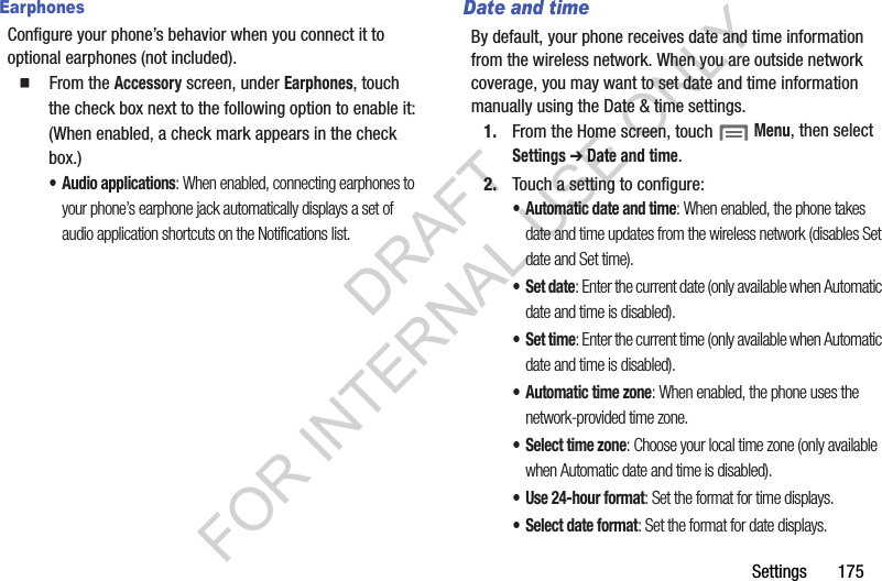 Settings       175EarphonesConfigure your phone&rsquo;s behavior when you connect it to optional earphones (not included). 䡲  From the Accessory screen, under Earphones, touch the check box next to the following option to enable it: (When enabled, a check mark appears in the check box.) &bull; Audio applications: When enabled, connecting earphones to your phone&rsquo;s earphone jack automatically displays a set of audio application shortcuts on the Notifications list. Date and timeBy default, your phone receives date and time information from the wireless network. When you are outside network coverage, you may want to set date and time information manually using the Date &amp; time settings.1. From the Home screen, touch  Menu, then select Settings ➔ Date and time. 2. Touch a setting to configure: &bull; Automatic date and time: When enabled, the phone takes date and time updates from the wireless network (disables Set date and Set time). &bull;Set date: Enter the current date (only available when Automatic date and time is disabled). &bull;Set time: Enter the current time (only available when Automatic date and time is disabled). &bull; Automatic time zone: When enabled, the phone uses the network-provided time zone. &bull; Select time zone: Choose your local time zone (only available when Automatic date and time is disabled). &bull; Use 24-hour format: Set the format for time displays. &bull; Select date format: Set the format for date displays. DRAFT FOR INTERNAL USE ONLY