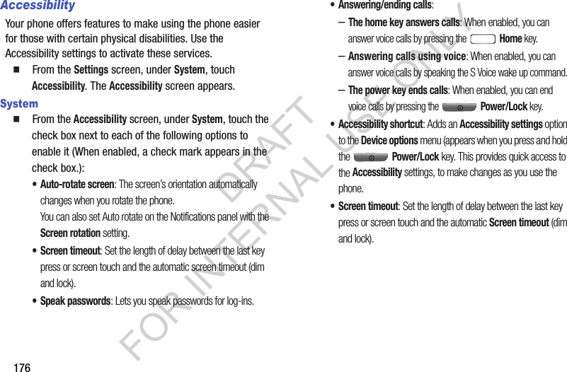 176AccessibilityYour phone offers features to make using the phone easier for those with certain physical disabilities. Use the Accessibility settings to activate these services. 䡲  From the Settings screen, under System, touch Accessibility. The Accessibility screen appears. System䡲  From the Accessibility screen, under System, touch the check box next to each of the following options to enable it (When enabled, a check mark appears in the check box.): &bull; Auto-rotate screen: The screen&rsquo;s orientation automatically changes when you rotate the phone. You can also set Auto rotate on the Notifications panel with the Screen rotation setting. &bull; Screen timeout: Set the length of delay between the last key press or screen touch and the automatic screen timeout (dim and lock). &bull; Speak passwords: Lets you speak passwords for log-ins. &bull; Answering/ending calls: &ndash;The home key answers calls: When enabled, you can answer voice calls by pressing the   Home key. &ndash;Answering calls using voice: When enabled, you can answer voice calls by speaking the S Voice wake up command. &ndash;The power key ends calls: When enabled, you can end voice calls by pressing the   Power/Lock key. &bull; Accessibility shortcut: Adds an Accessibility settings option to the Device options menu (appears when you press and hold the  Power/Lock key. This provides quick access to the Accessibility settings, to make changes as you use the phone. &bull; Screen timeout: Set the length of delay between the last key press or screen touch and the automatic Screen timeout (dim and lock). DRAFT FOR INTERNAL USE ONLY