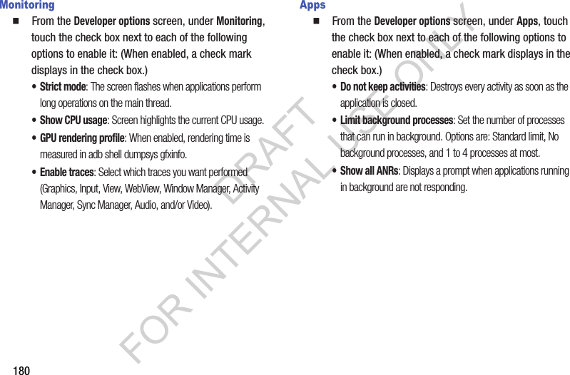 180Monitoring䡲  From the Developer options screen, under Monitoring, touch the check box next to each of the following options to enable it: (When enabled, a check mark displays in the check box.) &bull; Strict mode: The screen flashes when applications perform long operations on the main thread. &bull; Show CPU usage: Screen highlights the current CPU usage.&bull; GPU rendering profile: When enabled, rendering time is measured in adb shell dumpsys gfxinfo. &bull; Enable traces: Select which traces you want performed (Graphics, Input, View, WebView, Window Manager, Activity Manager, Sync Manager, Audio, and/or Video). Apps䡲  From the Developer options screen, under Apps, touch the check box next to each of the following options to enable it: (When enabled, a check mark displays in the check box.) &bull; Do not keep activities: Destroys every activity as soon as the application is closed. &bull; Limit background processes: Set the number of processes that can run in background. Options are: Standard limit, No background processes, and 1 to 4 processes at most.&bull; Show all ANRs: Displays a prompt when applications running in background are not responding. DRAFT FOR INTERNAL USE ONLY