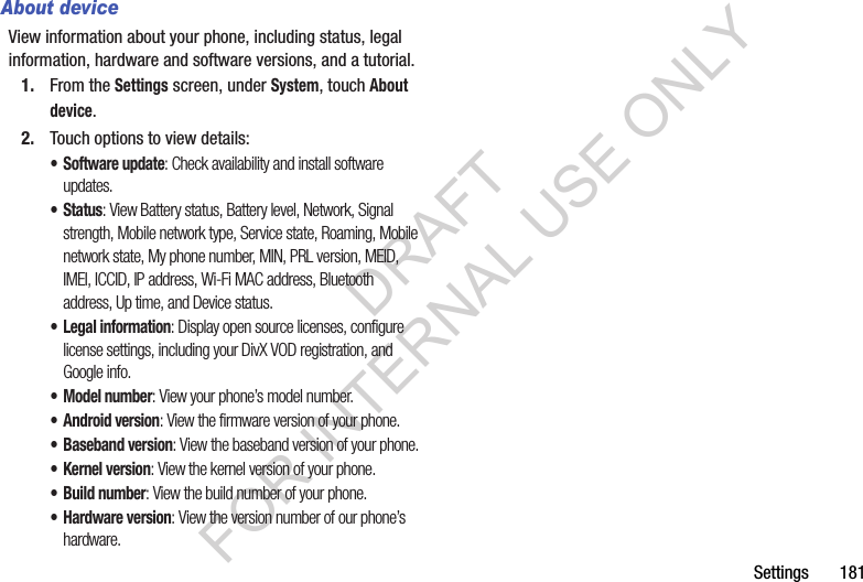 Settings       181About deviceView information about your phone, including status, legal information, hardware and software versions, and a tutorial.1. From the Settings screen, under System, touch About device.2. Touch options to view details: &bull; Software update: Check availability and install software updates.&bull; Status: View Battery status, Battery level, Network, Signal strength, Mobile network type, Service state, Roaming, Mobile network state, My phone number, MIN, PRL version, MEID, IMEI, ICCID, IP address, Wi-Fi MAC address, Bluetooth address, Up time, and Device status. &bull; Legal information: Display open source licenses, configure license settings, including your DivX VOD registration, and Google info.&bull; Model number: View your phone&rsquo;s model number.&bull; Android version: View the firmware version of your phone.&bull; Baseband version: View the baseband version of your phone.&bull; Kernel version: View the kernel version of your phone.&bull; Build number: View the build number of your phone. &bull; Hardware version: View the version number of our phone&rsquo;s hardware. DRAFT FOR INTERNAL USE ONLY