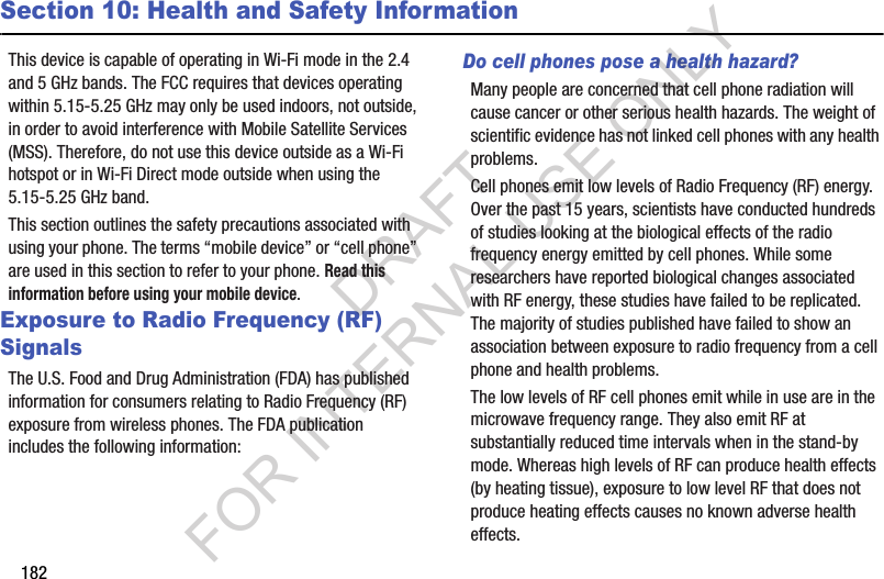 182Section 10: Health and Safety InformationThis device is capable of operating in Wi-Fi mode in the 2.4 and 5 GHz bands. The FCC requires that devices operating within 5.15-5.25 GHz may only be used indoors, not outside, in order to avoid interference with Mobile Satellite Services (MSS). Therefore, do not use this device outside as a Wi-Fi hotspot or in Wi-Fi Direct mode outside when using the 5.15-5.25 GHz band.This section outlines the safety precautions associated with using your phone. The terms &ldquo;mobile device&rdquo; or &ldquo;cell phone&rdquo; are used in this section to refer to your phone. Read this information before using your mobile device.Exposure to Radio Frequency (RF) SignalsThe U.S. Food and Drug Administration (FDA) has published information for consumers relating to Radio Frequency (RF) exposure from wireless phones. The FDA publication includes the following information:Do cell phones pose a health hazard?Many people are concerned that cell phone radiation will cause cancer or other serious health hazards. The weight of scientific evidence has not linked cell phones with any health problems.Cell phones emit low levels of Radio Frequency (RF) energy. Over the past 15 years, scientists have conducted hundreds of studies looking at the biological effects of the radio frequency energy emitted by cell phones. While some researchers have reported biological changes associated with RF energy, these studies have failed to be replicated. The majority of studies published have failed to show an association between exposure to radio frequency from a cell phone and health problems.The low levels of RF cell phones emit while in use are in the microwave frequency range. They also emit RF at substantially reduced time intervals when in the stand-by mode. Whereas high levels of RF can produce health effects (by heating tissue), exposure to low level RF that does not produce heating effects causes no known adverse health effects.DRAFT FOR INTERNAL USE ONLY