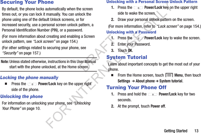 Getting Started       13Securing Your PhoneBy default, the phone locks automatically when the screen times out, or you can lock it manually. You can unlock the phone using one of the default Unlock screens, or for increased security, use a personal screen unlock pattern, a Personal Identification Number (PIN), or a password. (For more information about creating and enabling a Screen unlock pattern, see &ldquo;Lock screen&rdquo; on page 154.) (For other settings related to securing your phone, see &ldquo;Security&rdquo; on page 157.) Note:Unless stated otherwise, instructions in this User Manual start with the phone unlocked, at the Home screen.Locking the phone manually䡲  Press the   Power/Lock key on the upper right side of the phone.Unlocking the phoneFor information on unlocking your phone, see &ldquo;Unlocking Your Phone&rdquo; on page 10. Unlocking with a Personal Screen Unlock Pattern1. Press the   Power/Lock key on the upper right side to wake the screen.2. Draw your personal unlock pattern on the screen. (For more information, refer to &ldquo;Lock screen&rdquo; on page 154.) Unlocking with a Password1. Press the   Power/Lock key to wake the screen.2. Enter your Password. 3. Touch OK.System TutorialLearn about important concepts to get the most out of your phone.䡲  From the Home screen, touch  Menu, then touch Settings  ➔ About phone ➔ System tutorial.Turning Your Phone Off1. Press and hold the   Power/Lock key for two seconds.2. At the prompt, touch Power off.DRAFT FOR INTERNAL USE ONLY
