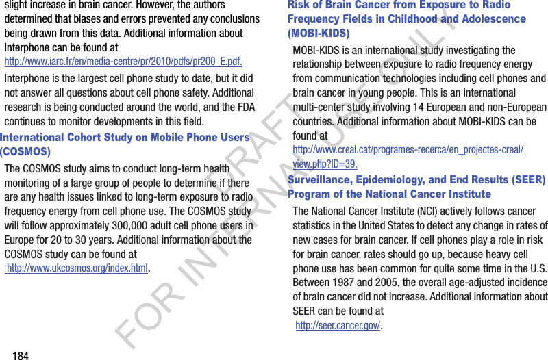 184slight increase in brain cancer. However, the authors determined that biases and errors prevented any conclusions being drawn from this data. Additional information about Interphone can be found at http://www.iarc.fr/en/media-centre/pr/2010/pdfs/pr200_E.pdf.Interphone is the largest cell phone study to date, but it did not answer all questions about cell phone safety. Additional research is being conducted around the world, and the FDA continues to monitor developments in this field.International Cohort Study on Mobile Phone Users (COSMOS)The COSMOS study aims to conduct long-term health monitoring of a large group of people to determine if there are any health issues linked to long-term exposure to radio frequency energy from cell phone use. The COSMOS study will follow approximately 300,000 adult cell phone users in Europe for 20 to 30 years. Additional information about the COSMOS study can be found at http://www.ukcosmos.org/index.html.Risk of Brain Cancer from Exposure to Radio Frequency Fields in Childhood and Adolescence (MOBI-KIDS)MOBI-KIDS is an international study investigating the relationship between exposure to radio frequency energy from communication technologies including cell phones and brain cancer in young people. This is an international multi-center study involving 14 European and non-European countries. Additional information about MOBI-KIDS can be found athttp://www.creal.cat/programes-recerca/en_projectes-creal/view.php?ID=39.Surveillance, Epidemiology, and End Results (SEER) Program of the National Cancer InstituteThe National Cancer Institute (NCI) actively follows cancer statistics in the United States to detect any change in rates of new cases for brain cancer. If cell phones play a role in risk for brain cancer, rates should go up, because heavy cell phone use has been common for quite some time in the U.S. Between 1987 and 2005, the overall age-adjusted incidence of brain cancer did not increase. Additional information about SEER can be found at  http://seer.cancer.gov/.DRAFT FOR INTERNAL USE ONLY