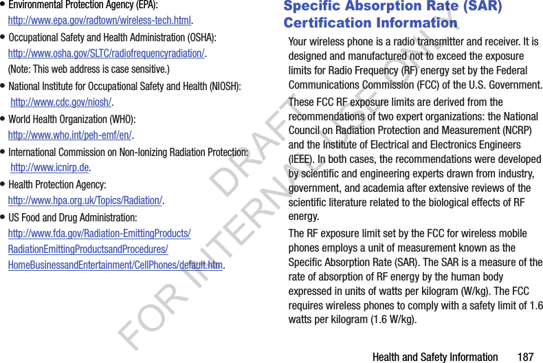 Health and Safety Information       187&bull; Environmental Protection Agency (EPA):http://www.epa.gov/radtown/wireless-tech.html.&bull; Occupational Safety and Health Administration (OSHA): http://www.osha.gov/SLTC/radiofrequencyradiation/. (Note: This web address is case sensitive.)&bull; National Institute for Occupational Safety and Health (NIOSH): http://www.cdc.gov/niosh/.&bull; World Health Organization (WHO): http://www.who.int/peh-emf/en/.&bull; International Commission on Non-Ionizing Radiation Protection: http://www.icnirp.de.&bull; Health Protection Agency: http://www.hpa.org.uk/Topics/Radiation/.&bull; US Food and Drug Administration: http://www.fda.gov/Radiation-EmittingProducts/RadiationEmittingProductsandProcedures/HomeBusinessandEntertainment/CellPhones/default.htm.Specific Absorption Rate (SAR) Certification InformationYour wireless phone is a radio transmitter and receiver. It is designed and manufactured not to exceed the exposure limits for Radio Frequency (RF) energy set by the Federal Communications Commission (FCC) of the U.S. Government.These FCC RF exposure limits are derived from the recommendations of two expert organizations: the National Council on Radiation Protection and Measurement (NCRP) and the Institute of Electrical and Electronics Engineers (IEEE). In both cases, the recommendations were developed by scientific and engineering experts drawn from industry, government, and academia after extensive reviews of the scientific literature related to the biological effects of RF energy.The RF exposure limit set by the FCC for wireless mobile phones employs a unit of measurement known as the Specific Absorption Rate (SAR). The SAR is a measure of the rate of absorption of RF energy by the human body expressed in units of watts per kilogram (W/kg). The FCC requires wireless phones to comply with a safety limit of 1.6 watts per kilogram (1.6 W/kg).DRAFT FOR INTERNAL USE ONLY
